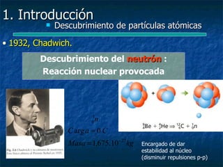 1. Introducción
             Descubrimiento de partículas atómicas

• 1932, Chadwich.
         Descubrimiento del neutrón :
         Reacción nuclear provocada




                         1
                         0n
                 C arg a = 0 C
                 Masa = 1,675.10 − 27 kg   Encargado de dar
                                           estabilidad al núcleo
                                           (disminuir repulsiones p-p)
 