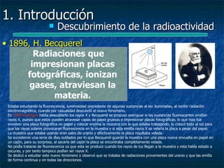 1. Introducción
                              Descubrimiento de la radioactividad
• 1896, H. Becquerel
        Radiaciones que
       impresionan placas
      fotográficas, ionizan
       gases, atraviesan la
             materia.
 Estaba estudiando la fluorescencia, luminosidad procedente de algunas sustancias al ser iluminadas, al recibir radiación
 electromagnética, cuando por casualidad descubrió el nuevo fenómeno.
 En 1895 Roëntgen había descubierto los rayos X y Becquerel se propuso averiguar si las sustancias fluorescentes emitían
 rayos X, puesto que estos pueden atravesar capas de papel gruesas e impresionar placas fotográficas, lo que hizo fue
 envolver una placa fotográfica en papel y colocar encima la muestra con la que estaba trabajando, lo colocó todo al sol para
 que los rayos solares provocaran fluorescencia en la muestra y si esta emitía rayos X se velaría la placa a pesar del papel.
 La muestra que estaba usando eran sales de uranio y efectivamente la placa resultaba velada.
 Se sucedieron una serie de días nublados por lo que Becquerel guardó la muestra con una placa nueva envuelta en papel en
 un cajón, para su sorpresa, al sacarla del cajón la placa se encontraba completamente velada.
 No podía tratarse de fluorescencia ya que esta se produce cuando los rayos de luz llegan a la muestra y esta había estado a
 oscuras, y por tanto tampoco podían ser rayos X.
 Se dedicó a estudiar este nuevo fenómeno y observó que se trataba de radiaciones provenientes del uranio y que las emitía
 de forma continua y en todas las direcciones.
 