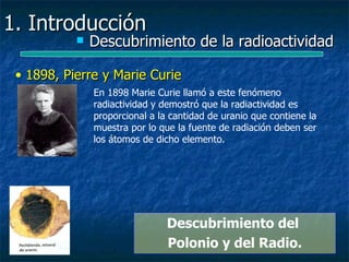 1. Introducción
              Descubrimiento de la radioactividad

 • 1898, Pierre y Marie Curie
               En 1898 Marie Curie llamó a este fenómeno
               radiactividad y demostró que la radiactividad es
               proporcional a la cantidad de uranio que contiene la
               muestra por lo que la fuente de radiación deben ser
               los átomos de dicho elemento.




                                Descubrimiento del
                                Polonio y del Radio.
 