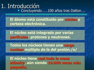1. Introducción
             Concluyendo……100 años tras Dalton….

     El átomo está constituido por núcleo y
      corteza electrónica.

     El núcleo está integrado por varias
      partículas: protones y neutrones.
      partículas

     Todos los núcleos tienen una carga
      nuclear múltiplo de la del protón./e/

     El núcleo tiene casi toda la masa
      atómica, aún siendo 10.000 veces más
      atómica
      pequeño.
 