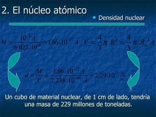 2. El núcleo atómico
                                    Densidad nuclear

        −3
     10 A                       4     4
                = 1,66 .10 A V = π R = π Ro A
                          − 27      3      3
M=           23
   6.023 .10                    3     3


           M   1,66 .10 −27 A
        d=   =           − 45
                              = 2,29.1017   kg
                                            m3
           V 7,238 .10 A

 Un cubo de material nuclear, de 1 cm de lado, tendría
       una masa de 229 millones de toneladas.
 