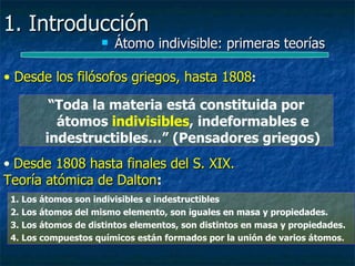 1. Introducción
                        Átomo indivisible: primeras teorías

• Desde los filósofos griegos, hasta 1808:

         “Toda la materia está constituida por
          átomos indivisibles, indeformables e
        indestructibles…” (Pensadores griegos)
• Desde 1808 hasta finales del S. XIX.
Teoría atómica de Dalton:
                  Dalton
 1. Los átomos son indivisibles e indestructibles
 2. Los átomos del mismo elemento, son iguales en masa y propiedades.
 3. Los átomos de distintos elementos, son distintos en masa y propiedades.
 4. Los compuestos químicos están formados por la unión de varios átomos.
 