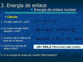3. Energía de enlace
                                   Energía de enlace nuclear
    • Cálculo:
      Cálculo
1. ¿Cuánta masa es 1 uma?           1uma = 1,667.10 −27 kg

2. ¿A cuánta energía (MeV)
   equivale 1 uma?                  ∆E = ∆m.c ⇒931,2 MeV
                                                       2
                                                     uma


3. ¿Cuánto vale el defecto de
  masa de un átomo?
                                    ∆m = ( Zm p + Nmn ) − M             umas
4. ¿Cuál es su energía de
                                      ∆E= 931,2 (Mev/uma).∆m (umas)
   enlace (MeV)?
                                                                  E
5. ¿Y su energía de enlace por nucleón (MeV/nucleón)?        En =      MeV
                                                                      nucleón
                                                                  A
 