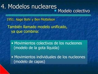 4. Modelos nucleares
                                   Modelo colectivo
  1951. Aage Bohr y Ben Mottelson

  También llamado modelo unificado,
    ya que combina:


    • Movimientos colectivos de los nucleones
      (modelo de la gota líquida)

    • Movimientos individuales de los nucleones
      (modelo de capas)
 