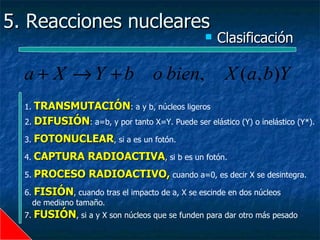 5. Reacciones nucleares
                                                      Clasificación

  a + X → Y + b o bien,                                 X (a, b)Y
  1. TRANSMUTACIÓN: a y b, núcleos ligeros
  2. DIFUSIÓN: a=b, y por tanto X=Y. Puede ser elástico (Y) o inelástico (Y*).

  3.   FOTONUCLEAR, si a es un fotón.
  4.   CAPTURA RADIOACTIVA, si b es un fotón.
  5.   PROCESO RADIOACTIVO, cuando a=0, es decir X se desintegra.
  6.   FISIÓN, cuando tras el impacto de a, X se escinde en dos núcleos
       de mediano tamaño.
  7.   FUSIÓN, si a y X son núcleos que se funden para dar otro más pesado
 
