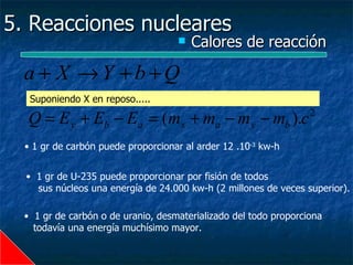 5. Reacciones nucleares
                                       Calores de reacción

  a + X →Y +b+Q
   Suponiendo X en reposo.....

  Q = E y + Eb − Ea = (mx + ma − m y − mb ).c                     2


  • 1 gr de carbón puede proporcionar al arder 12 .10-3 kw-h


  • 1 gr de U-235 puede proporcionar por fisión de todos
    sus núcleos una energía de 24.000 kw-h (2 millones de veces superior).

  • 1 gr de carbón o de uranio, desmaterializado del todo proporciona
    todavía una energía muchísimo mayor.
 
