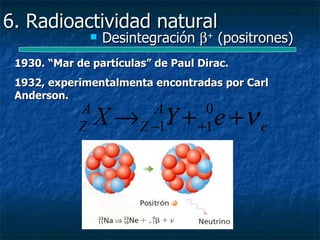 6. Radioactividad natural
                  Desintegración β+ (positrones)
                       +


 1930. “Mar de partículas” de Paul Dirac.
 1932, experimentalmenta encontradas por Carl
 Anderson.
            A
            Z   X → Y + e +ν e
                           A
                        Z −1
                                    0
                                   +1
 