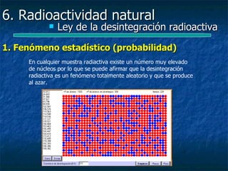 6. Radioactividad natural
               Ley de la desintegración radioactiva

1. Fenómeno estadístico (probabilidad)
     En cualquier muestra radiactiva existe un número muy elevado
     de núcleos por lo que se puede afirmar que la desintegración
     radiactiva es un fenómeno totalmente aleatorio y que se produce
     al azar.
 