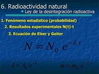 6. Radioactividad natural
             Ley de la desintegración radioactiva

1. Fenómeno estadístico (probabilidad)
 2. Resultados experimentales N(t)-t
   3. Ecuación de Elser y Geiter

                                    −λ t
              N = N0 e
                 −λ t                       −λ t
    A = A0 e                    m = m0 e
 