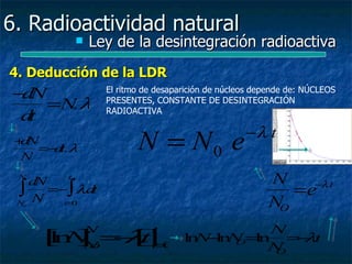 6. Radioactividad natural
            Ley de la desintegración radioactiva
4. Deducción de la LDR
−N
 d               El ritmo de desaparición de núcleos depende de: NÚCLEOS
    =N λ
      .          PRESENTES, CONSTANTE DE DESINTEGRACIÓN
                 RADIOACTIVA
d t
                                                  −λ t
 +N
  d
  N
    =− t.λ
      d                 N = N0 e
 N      t
                                                       N
 ∫ N =−∫ λdt
    dN                                                      −λ t
                                                          =e
 No    t=0                                             NO


     [ No= λ t=
     l ] −[] 0
      n N   t
             N             t                 N
                                   l N l N =n = λ
                                    n −n O l
                                             N
                                                −t
                                              O
 