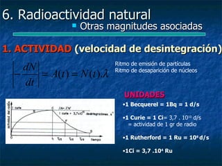 6. Radioactividad natural
                   Otras magnitudes asociadas

1. ACTIVIDAD (velocidad de desintegración)
                            Ritmo de emisión de partículas
    dN
  −    = A(t ) = N (t ).λ   Ritmo de desaparición de núcleos

    dt
                               UNIDADES
                              •1 Becquerel = 1Bq = 1 d/s

                              •1 Curie = 1 Ci= 3,7 . 1010 d/s
                                = actividad de 1 gr de radio

                              •1 Rutherford = 1 Ru = 106 d/s

                              •1Ci = 3,7 .104 Ru
 