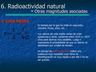 6. Radioactividad natural
                   Otras magnitudes asociadas

3. VIDA MEDIA
                     Es tiempo por lo que se mide en segundos,
                     minutos, horas, años, etc.
  1 T1/2
τ= =                 Los valores de vida media varían de unas
  λ ln2              sustancias a otras, oscilando entre 10-9 s y 1014
                     años para átomos muy estables. Luego λ
                     representa la probabilidad de que un átomo se
                     desintegre por unidad de tiempo.

                     Un tiempo de vida media bajo indica una
                     sustancia muy inestable cuyo ritmo de
                     desintegración es muy rápido y por ello λ ha de
                     ser grande.
 