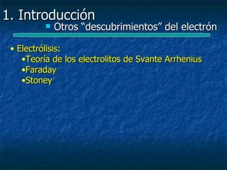 1. Introducción
             Otros “descubrimientos” del electrón

 • Electrólisis:
    •Teoría de los electrolitos de Svante Arrhenius
    •Faraday
    •Stoney
 