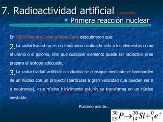 7. Radioactividad artificial                                 ( provocada )

                                    Primera reacción nuclear

  En 1934 Frédréric Joliot e Irene Curie descubrieron que:

  2.La radiactividad no es un fenómeno confinado sólo a los elementos como
  el uranio o el polonio, sino que cualquier elemento puede ser radiactivo si se

  prepara el isótopo adecuado.

  3.La radiactividad artificial o inducida se consigue mediante el bombardeo
  de un núcleo con un proyectil (partículas a gran velocidad que pueden ser α


                 13   Al + 2 He → 15 P + 0 n
  o neutrones), este núcleo inicialmente estable se transforma en un núcleo
                27           4            30 *         1
  inestable.

                                       Posteriormente…
 