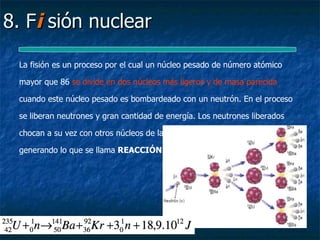 8. Fi sión nuclear

 La fisión es un proceso por el cual un núcleo pesado de número atómico

 mayor que 86 se divide en dos núcleos más ligeros y de masa parecida

 cuando este núcleo pesado es bombardeado con un neutrón. En el proceso

 se liberan neutrones y gran cantidad de energía. Los neutrones liberados

 chocan a su vez con otros núcleos de la misma sustancia y los rompen

 generando lo que se llama REACCIÓN EN CADENA.
 
