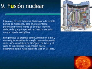9. Fusión nuclear

Esto en el terreno bélico ha dado lugar a la terrible
bomba de hidrógeno, pero ahora se intenta
perfeccionar como fuente de energía. Tiene el
defecto de que para ponerlo en marcha necesita
un gran aporte energético.

Este proceso se produce continuamente en el Sol y
en cualquier estrella y la energía que se desprende
de la unión de núcleos de hidrógeno da la luz y el
calor de las estrellas y esa energía que se
desprende del Sol hace posible la vida en la Tierra.
 