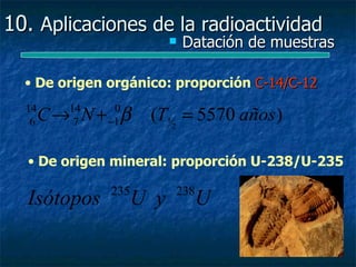 10. Aplicaciones de la radioactividad
                             Datación de muestras

  • De origen orgánico: proporción C-14/C-12
  14
   6   C→ N + β
         14
          7
               0
              −1     (T12 = 5570 años )

  • De origen mineral: proporción U-238/U-235

              235         238
  Isótopos          U y        U
 