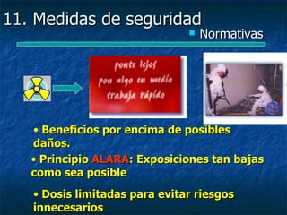 11. Medidas de seguridad
                                  Normativas




   • Beneficios por encima de posibles
   daños.
   • Principio ALARA: Exposiciones tan bajas
   como sea posible
   • Dosis limitadas para evitar riesgos
   innecesarios
 