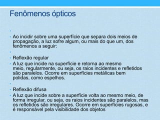 Fenômenos ópticos

•
• Ao incidir sobre uma superfície que separa dois meios de
 propagação, a luz sofre algum, ou mais do que um, dos
 fenômenos a seguir:
•
• Reflexão regular
• A luz que incide na superfície e retorna ao mesmo
 meio, regularmente, ou seja, os raios incidentes e refletidos
 são paralelos. Ocorre em superfícies metálicas bem
 polidas, como espelhos.
•
• Reflexão difusa
• A luz que incide sobre a superfície volta ao mesmo meio, de
 forma irregular, ou seja, os raios incidentes são paralelos, mas
 os refletidos são irregulares. Ocorre em superfícies rugosas, e
 é responsável pela visibilidade dos objetos
 