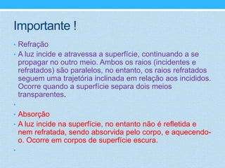 Importante !
• Refração
• A luz incide e atravessa a superfície, continuando a se
    propagar no outro meio. Ambos os raios (incidentes e
    refratados) são paralelos, no entanto, os raios refratados
    seguem uma trajetória inclinada em relação aos incididos.
    Ocorre quando a superfície separa dois meios
    transparentes.
•
• Absorção
• A luz incide na superfície, no entanto não é refletida e
    nem refratada, sendo absorvida pelo corpo, e aquecendo-
    o. Ocorre em corpos de superfície escura.
•
 