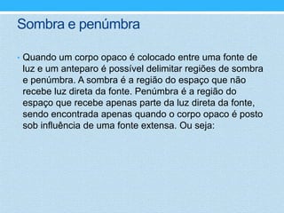 Sombra e penúmbra

• Quando um corpo opaco é colocado entre uma fonte de
 luz e um anteparo é possível delimitar regiões de sombra
 e penúmbra. A sombra é a região do espaço que não
 recebe luz direta da fonte. Penúmbra é a região do
 espaço que recebe apenas parte da luz direta da fonte,
 sendo encontrada apenas quando o corpo opaco é posto
 sob influência de uma fonte extensa. Ou seja:
 