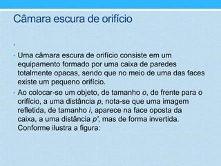 Câmara escura de orifício

•
• Uma câmara escura de orifício consiste em um
  equipamento formado por uma caixa de paredes
  totalmente opacas, sendo que no meio de uma das faces
  existe um pequeno orifício.
• Ao colocar-se um objeto, de tamanho o, de frente para o
  orifício, a uma distância p, nota-se que uma imagem
  refletida, de tamanho i, aparece na face oposta da
  caixa, a uma distância p', mas de forma invertida.
  Conforme ilustra a figura:
 