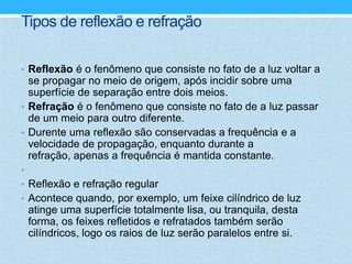 Tipos de reflexão e refração

• Reflexão é o fenômeno que consiste no fato de a luz voltar a
  se propagar no meio de origem, após incidir sobre uma
  superfície de separação entre dois meios.
• Refração é o fenômeno que consiste no fato de a luz passar
  de um meio para outro diferente.
• Durente uma reflexão são conservadas a frequência e a
  velocidade de propagação, enquanto durante a
  refração, apenas a frequência é mantida constante.
•
• Reflexão e refração regular
• Acontece quando, por exemplo, um feixe cilíndrico de luz
    atinge uma superfície totalmente lisa, ou tranquila, desta
    forma, os feixes refletidos e refratados também serão
    cilíndricos, logo os raios de luz serão paralelos entre si.
 