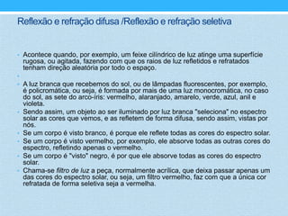 Reflexão e refração difusa /Reflexão e refração seletiva


• Acontece quando, por exemplo, um feixe cilíndrico de luz atinge uma superfície
    rugosa, ou agitada, fazendo com que os raios de luz refletidos e refratados
    tenham direção aleatória por todo o espaço.
•
• A luz branca que recebemos do sol, ou de lâmpadas fluorescentes, por exemplo,
    é policromática, ou seja, é formada por mais de uma luz monocromática, no caso
    do sol, as sete do arco-íris: vermelho, alaranjado, amarelo, verde, azul, anil e
    violeta.
•   Sendo assim, um objeto ao ser iluminado por luz branca "seleciona" no espectro
    solar as cores que vemos, e as refletem de forma difusa, sendo assim, vistas por
    nós.
•   Se um corpo é visto branco, é porque ele reflete todas as cores do espectro solar.
•   Se um corpo é visto vermelho, por exemplo, ele absorve todas as outras cores do
    espectro, refletindo apenas o vermelho.
•   Se um corpo é "visto" negro, é por que ele absorve todas as cores do espectro
    solar.
•   Chama-se filtro de luz a peça, normalmente acrílica, que deixa passar apenas um
    das cores do espectro solar, ou seja, um filtro vermelho, faz com que a única cor
    refratada de forma seletiva seja a vermelha.
 