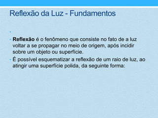 Reflexão da Luz - Fundamentos

•
• Reflexão é o fenômeno que consiste no fato de a luz
  voltar a se propagar no meio de origem, após incidir
  sobre um objeto ou superfície.
• É possível esquematizar a reflexão de um raio de luz, ao
  atingir uma superfície polida, da seguinte forma:
 