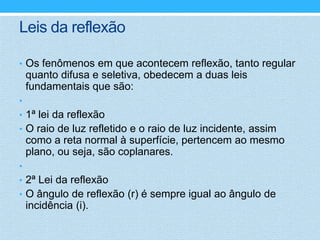 Leis da reflexão

• Os fenômenos em que acontecem reflexão, tanto regular
    quanto difusa e seletiva, obedecem a duas leis
    fundamentais que são:
•
• 1ª lei da reflexão
• O raio de luz refletido e o raio de luz incidente, assim
    como a reta normal à superfície, pertencem ao mesmo
    plano, ou seja, são coplanares.
•
• 2ª Lei da reflexão
• O ângulo de reflexão (r) é sempre igual ao ângulo de
    incidência (i).
 