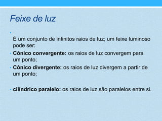 Feixe de luz
•
  É um conjunto de infinitos raios de luz; um feixe luminoso
  pode ser:
• Cônico convergente: os raios de luz convergem para
  um ponto;
• Cônico divergente: os raios de luz divergem a partir de
  um ponto;

• cilíndrico paralelo: os raios de luz são paralelos entre si.
 