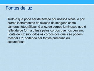 Fontes de luz

• Tudo o que pode ser detectado por nossos olhos, e por
 outros instrumentos de fixação de imagens como
 câmeras fotográficas, é a luz de corpos luminosos que é
 refletida de forma difusa pelos corpos que nos cercam.
 Fonte de luz são todos os corpos dos quais se podem
 receber luz, podendo ser fontes primárias ou
 secundárias.
 