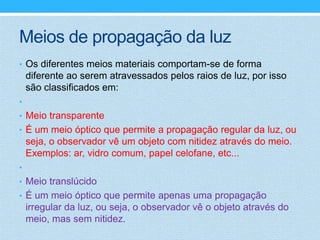 Meios de propagação da luz
• Os diferentes meios materiais comportam-se de forma
    diferente ao serem atravessados pelos raios de luz, por isso
    são classificados em:
•
• Meio transparente
• É um meio óptico que permite a propagação regular da luz, ou
    seja, o observador vê um objeto com nitidez através do meio.
    Exemplos: ar, vidro comum, papel celofane, etc...
•
• Meio translúcido
• É um meio óptico que permite apenas uma propagação
    irregular da luz, ou seja, o observador vê o objeto através do
    meio, mas sem nitidez.
 