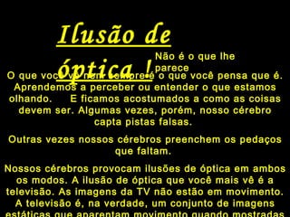 Não é o que lhe
parece
Ilusão de
óptica !O que você vê nem sempre é o que você pensa que é.
Aprendemos a perceber ou entender o que estamos
olhando. E ficamos acostumados a como as coisas
devem ser. Algumas vezes, porém, nosso cérebro
capta pistas falsas.
Outras vezes nossos cérebros preenchem os pedaços
que faltam.
Nossos cérebros provocam ilusões de óptica em ambos
os modos. A ilusão de óptica que você mais vê é a
televisão. As imagens da TV não estão em movimento.
A televisão é, na verdade, um conjunto de imagens
 