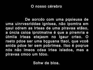 O nosso cérebro
             De aorcdo com uma pqsieusa de
uma uinrvesriddae ignlsea, não ipomtra em
qaul odrem as lrteas de uma plravaa etãso,
a úncia csioa iprotmatne é que a piremria e
útmlia lrteas etejasm no lgaur crteo. O
rseto pdoe ser uma bçguana ttaol, que vcoê
anida pdoe ler sem pobrlmea. Itso é poqrue
nós não lmeos cdaa lrtea isladoa, mas a
plravaa cmoo um tdoo.
Sohw de bloa.
 