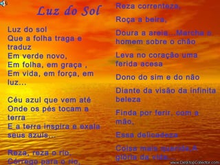   Luz do Sol
Luz do sol
Que a folha traga e
traduz
Em verde novo,
Em folha, em graça ,
Em vida, em força, em
luz... 
Céu azul que vem até
Onde os pés tocam a
terra
E a terra inspira e exala
seus azuis...
 
Reza, reza o rio,
Córrego para o rio,
Reza correnteza,
Roça a beira,
Doura a areia...Marcha o
homem sobre o chão
Leva no coração uma
ferida acesa
Dono do sim e do não
Diante da visão da infinita
beleza
Finda por ferir, com a
mão,
Essa delicadeza
Coisa mais querida,A
glória da vida...
 