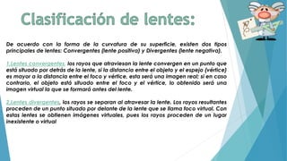 De acuerdo con la forma de la curvatura de su superficie, existen dos tipos
principales de lentes: Convergentes (lente positiva) y Divergentes (lente negativa).
1.Lentes convergentes, los rayos que atraviesan la lente convergen en un punto que
está situado por detrás de la lente, si la distancia entre el objeto y el espejo (vértice)
es mayor a la distancia entre el foco y vértice, esta será una imagen real; si en caso
contrario, el objeto está situado entre el foco y el vértice, lo obtenido será una
imagen virtual la que se formará antes del lente.
2.Lentes divergentes, los rayos se separan al atravesar la lente. Los rayos resultantes
proceden de un punto situado por delante de la lente que se llama foco virtual. Con
estas lentes se obtienen imágenes virtuales, pues los rayos proceden de un lugar
inexistente o virtual
 