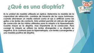 Es la unidad de medida utilizada en óptica. Determina la medida de la
capacidad de refracción, cambios de trayecto de los rayos luminosos,
cuando atraviesan un medio natural como el ojo o artificial como las
gafas o los lentes de contacto. Esta unidad permite el cálculo del grado
de corrección de los vidrios utilizados para la miopía o la hipermetropía.
Cuanto mayor es la dioptría, mas importante es la corrección. Para
corregir la miopía se utilizan los lentes divergentes y su dioptría es
negativa. Es lo contrario para la hipermetropía, con lentes convergentes y
una medida positiva de dioptría.
 