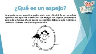 Un espejo es una superficie pulida en la que al incidir la luz, se refleja
siguiendo las leyes de la reflexión. Los espejos son objetos que reflejan
casi toda la luz que choca contra su superficie debido a este fenómeno
podemos observar nuestra imagen en ellos.
 
