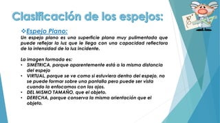 Espejo Plano:
Un espejo plano es una superficie plana muy pulimentada que
puede reflejar la luz que le llega con una capacidad reflectora
de la intensidad de la luz incidente.
La imagen formada es:
• SIMÉTRICA, porque aparentemente está a la misma distancia
del espejo
• VIRTUAL, porque se ve como si estuviera dentro del espejo, no
se puede formar sobre una pantalla pero puede ser vista
cuando la enfocamos con los ojos.
• DEL MISMO TAMAÑO, que el objeto.
• DERECHA, porque conserva la misma orientación que el
objeto.
 