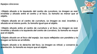 Espejos cóncavos:
•Objeto situado a la izquierda del centro de curvatura. La imagen es real,
invertida y situada entre el centro y el foco. Su tamaño es menor que el
objeto.
•Objeto situado en el centro de curvatura. La imagen es real, invertida y
situada en el mismo punto. Su tamaño igual que el objeto.
•Objeto situado entre el centro de curvatura y el foco. La imagen es real,
invertida y situada a la izquierda del centro de curvatura. Su tamaño es mayor
que el objeto.
•Objeto situado en el foco del espejo. Los rayos reflejados son paralelos y la
imagen se forma en el infinito.
•Objeto situado a la derecha del foco. La imagen es virtual, y conserva su
orientación. Su tamaño es mayor que el objeto.
 
