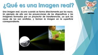 Una imagen real, ocurre cuando se forma directamente por los rayos.
Un ejemplo de ello son las proyecciones de las diapositivas y las
imágenes formadas por un proyector de transferencias, ya que los
rayos de luz son emitidas, y forman la imagen en la superficie
correspondiente.
 