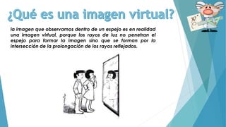 la imagen que observamos dentro de un espejo es en realidad
una imagen virtual, porque los rayos de luz no penetran el
espejo para formar la imagen sino que se forman por la
intersección de la prolongación de los rayos reflejados.
 