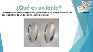 Las lentes son objetos transparentes (normalmente de vidrio), limitados por
dos superficies, de las que al menos una es curva.
 