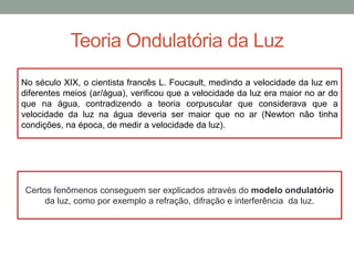 Teoria Ondulatória da Luz
No século XIX, o cientista francês L. Foucault, medindo a velocidade da luz em
diferentes meios (ar/água), verificou que a velocidade da luz era maior no ar do
que na água, contradizendo a teoria corpuscular que considerava que a
velocidade da luz na água deveria ser maior que no ar (Newton não tinha
condições, na época, de medir a velocidade da luz).
Certos fenômenos conseguem ser explicados através do modelo ondulatório
da luz, como por exemplo a refração, difração e interferência da luz.
 