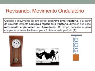 Revisando: Movimento Ondulatório
Quando o movimento de um corpo descreve uma trajetória, e a partir
de um certo instante começa a repetir esta trajetória, dizemos que esse
movimento é periódico ou harmônico. O tempo necessário para
completar uma oscilação completa é chamada de período (T).
 