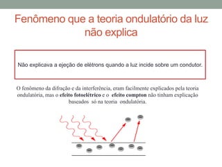 Fenômeno que a teoria ondulatório da luz
não explica
O fenômeno da difração e da interferência, eram facilmente explicados pela teoria
ondulatória, mas o efeito fotoelétrico e o efeito compton não tinham explicação
baseados só na teoria ondulatória.
Não explicava a ejeção de elétrons quando a luz incide sobre um condutor.
 