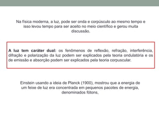 Na física moderna, a luz, pode ser onda e corpúsculo ao mesmo tempo e
isso levou tempo para ser aceito no meio científico e gerou muita
discussão.
A luz tem caráter dual: os fenômenos de reflexão, refração, interferência,
difração e polarização da luz podem ser explicados pela teoria ondulatória e os
de emissão e absorção podem ser explicados pela teoria corpuscular.
Einstein usando a ideia de Planck (1900), mostrou que a energia de
um feixe de luz era concentrada em pequenos pacotes de energia,
denominados fótons,
 