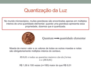 Quantização da Luz
No mundo microscópico, muitas grandezas são encontradas apenas em múltiplos
inteiros de uma quantidade elementar; quando uma grandeza apresenta essa
propriedade, dizemos que é quantizada.
Moeda de menor valor e os valores de todas as outras moedas e notas
são obrigatoriamente múltiplos inteiros do centavo.
𝑅$ 0,01 𝑒 𝑡𝑜𝑑𝑎𝑠 𝑎𝑠 𝑞𝑢𝑎𝑛𝑡𝑖𝑎𝑠 𝑚𝑎𝑖𝑜𝑟𝑒𝑠 𝑠ã𝑜 𝑑𝑎 𝑓𝑜𝑟𝑚𝑎
𝑛 𝑥 (𝑅$ 0,01)
R$ 1,00 é 100 vezes (n=100) maior do que R$ 0,01
Quantum quantidade elementar
 
