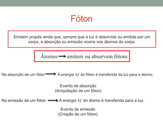 Fóton
Einstein propôs ainda que, sempre que a luz é absorvida ou emitida por um
corpo, a absorção ou emissão ocorre nos átomos do corpo.
Átomos emitem ou absorvem fótons
Na absorção de um fóton A energia ℎ𝑓 do fóton é transferida da luz para o átomo.
Na emissão de um fóton A energia ℎ𝑓 do átomo é transferida para a luz.
Evento de absorção
(Aniquilação de um fóton)
Evento de emissão
(Criação de um fóton)
 